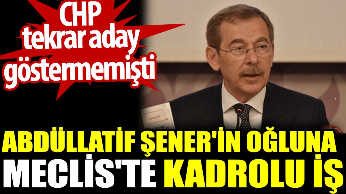 Abdüllatif Şener'in oğluna Meclis'te kadrolu iş. CHP tekrar aday göstermemişti